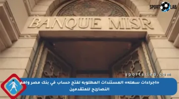 «إجراءات سهلة» المستندات المطلوبة لفتح حساب في بنك مصر وأهم النصائح للمتقدمين
